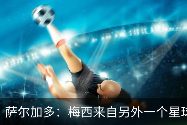 萨尔加多：梅西来自另外一个星球，但亚马尔确实和他有相似之处